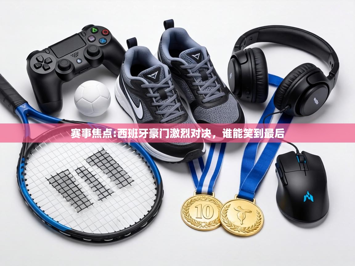 赛事焦点:西班牙豪门激烈对决，谁能笑到最后